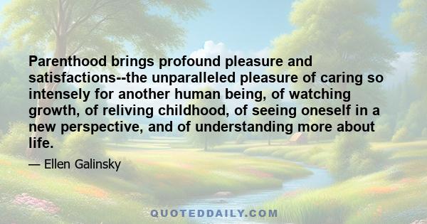 Parenthood brings profound pleasure and satisfactions--the unparalleled pleasure of caring so intensely for another human being, of watching growth, of reliving childhood, of seeing oneself in a new perspective, and of