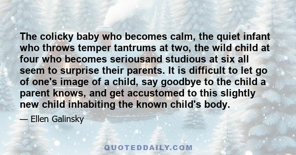 The colicky baby who becomes calm, the quiet infant who throws temper tantrums at two, the wild child at four who becomes seriousand studious at six all seem to surprise their parents. It is difficult to let go of one's 