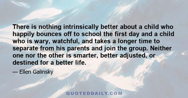 There is nothing intrinsically better about a child who happily bounces off to school the first day and a child who is wary, watchful, and takes a longer time to separate from his parents and join the group. Neither one 