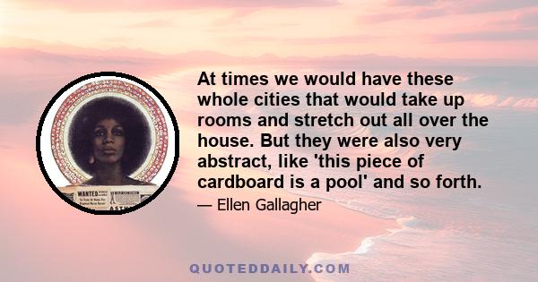 At times we would have these whole cities that would take up rooms and stretch out all over the house. But they were also very abstract, like 'this piece of cardboard is a pool' and so forth.