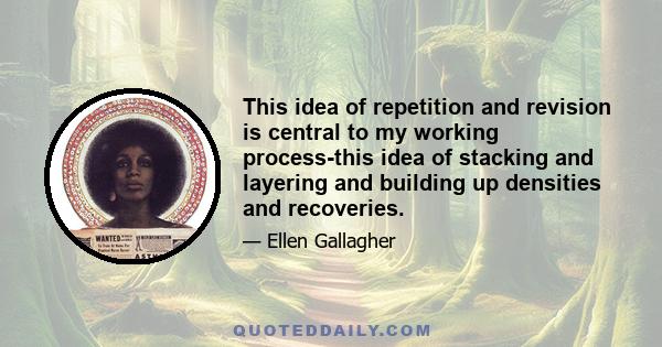 This idea of repetition and revision is central to my working process-this idea of stacking and layering and building up densities and recoveries.