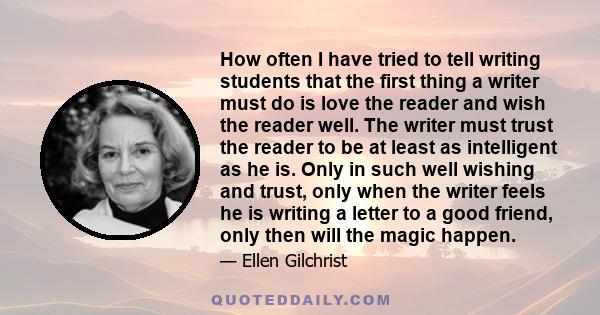 How often I have tried to tell writing students that the first thing a writer must do is love the reader and wish the reader well. The writer must trust the reader to be at least as intelligent as he is. Only in such