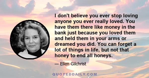 I don't believe you ever stop loving anyone you ever really loved. You have them there like money in the bank just because you loved them and held them in your arms or dreamed you did. You can forget a lot of things in