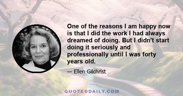 One of the reasons I am happy now is that I did the work I had always dreamed of doing. But I didn't start doing it seriously and professionally until I was forty years old.