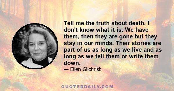 Tell me the truth about death. I don't know what it is. We have them, then they are gone but they stay in our minds. Their stories are part of us as long as we live and as long as we tell them or write them down.