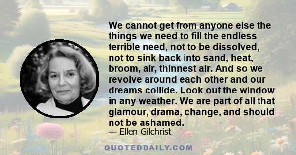 We cannot get from anyone else the things we need to fill the endless terrible need, not to be dissolved, not to sink back into sand, heat, broom, air, thinnest air. And so we revolve around each other and our dreams