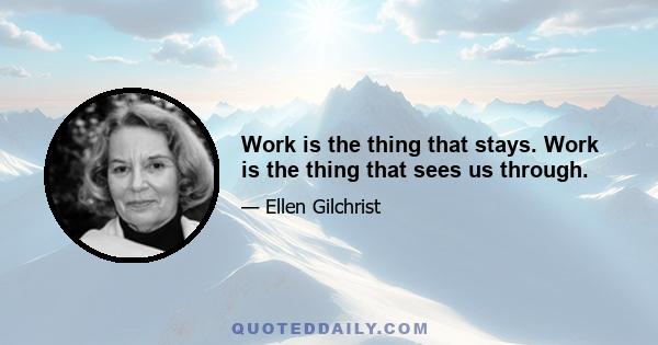 Work is the thing that stays. Work is the thing that sees us through.