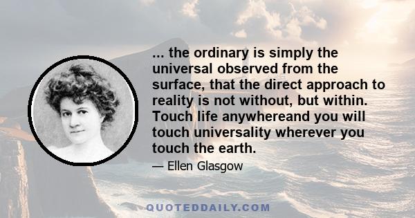 ... the ordinary is simply the universal observed from the surface, that the direct approach to reality is not without, but within. Touch life anywhereand you will touch universality wherever you touch the earth.