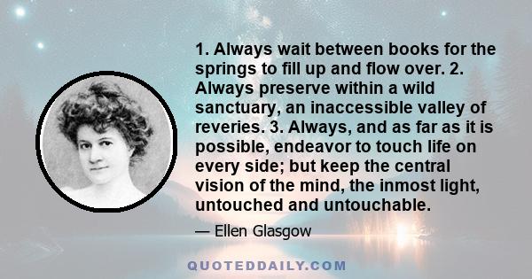 1. Always wait between books for the springs to fill up and flow over. 2. Always preserve within a wild sanctuary, an inaccessible valley of reveries. 3. Always, and as far as it is possible, endeavor to touch life on