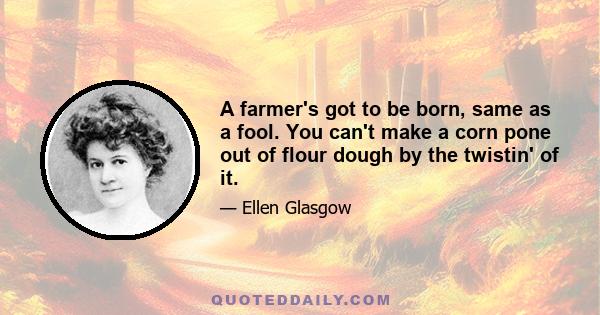 A farmer's got to be born, same as a fool. You can't make a corn pone out of flour dough by the twistin' of it.