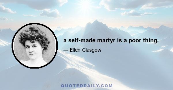 a self-made martyr is a poor thing.