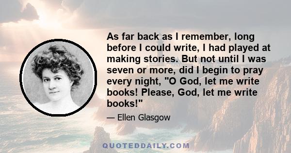 As far back as I remember, long before I could write, I had played at making stories. But not until I was seven or more, did I begin to pray every night, O God, let me write books! Please, God, let me write books!