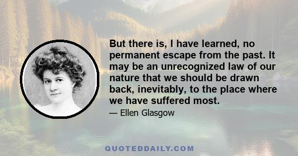 But there is, I have learned, no permanent escape from the past. It may be an unrecognized law of our nature that we should be drawn back, inevitably, to the place where we have suffered most.