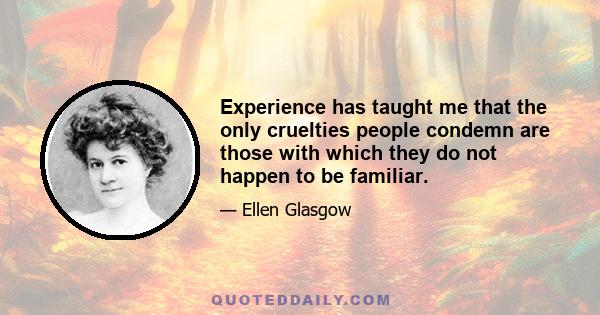 Experience has taught me that the only cruelties people condemn are those with which they do not happen to be familiar.