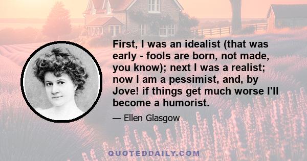 First, I was an idealist (that was early - fools are born, not made, you know); next I was a realist; now I am a pessimist, and, by Jove! if things get much worse I'll become a humorist.