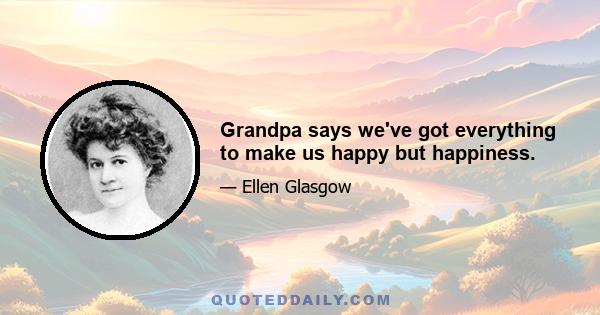 Grandpa says we've got everything to make us happy but happiness.