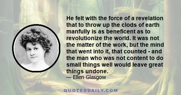 He felt with the force of a revelation that to throw up the clods of earth manfully is as beneficent as to revolutionize the world. It was not the matter of the work, but the mind that went into it, that counted - and