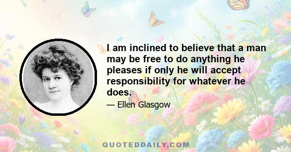 I am inclined to believe that a man may be free to do anything he pleases if only he will accept responsibility for whatever he does.