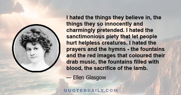 I hated the things they believe in, the things they so innocently and charmingly pretended. I hated the sanctimonious piety that let people hurt helpless creatures. I hated the prayers and the hymns - the fountains and