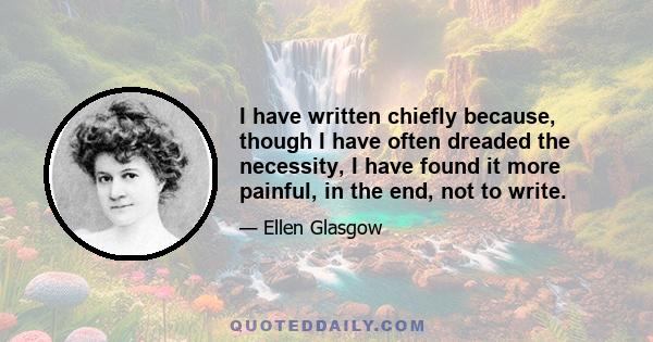 I have written chiefly because, though I have often dreaded the necessity, I have found it more painful, in the end, not to write.