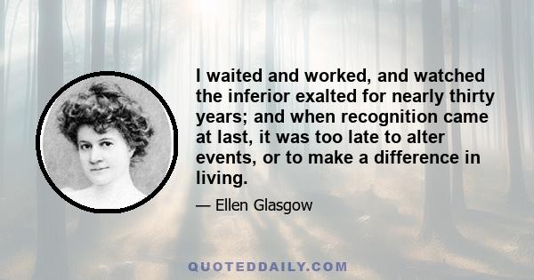 I waited and worked, and watched the inferior exalted for nearly thirty years; and when recognition came at last, it was too late to alter events, or to make a difference in living.