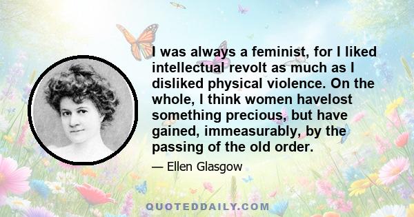 I was always a feminist, for I liked intellectual revolt as much as I disliked physical violence. On the whole, I think women havelost something precious, but have gained, immeasurably, by the passing of the old order.