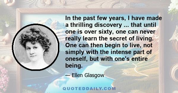 In the past few years, I have made a thrilling discovery ... that until one is over sixty, one can never really learn the secret of living. One can then begin to live, not simply with the intense part of oneself, but