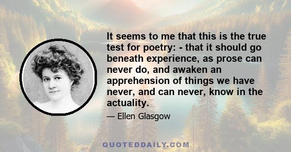 It seems to me that this is the true test for poetry: - that it should go beneath experience, as prose can never do, and awaken an apprehension of things we have never, and can never, know in the actuality.