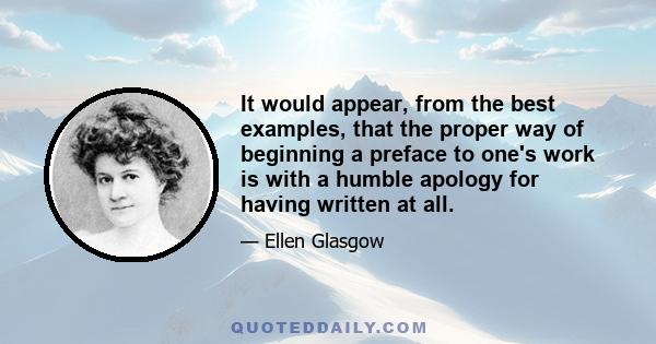 It would appear, from the best examples, that the proper way of beginning a preface to one's work is with a humble apology for having written at all.