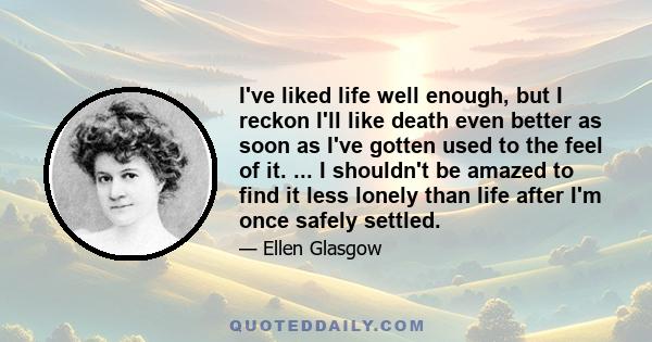 I've liked life well enough, but I reckon I'll like death even better as soon as I've gotten used to the feel of it. ... I shouldn't be amazed to find it less lonely than life after I'm once safely settled.