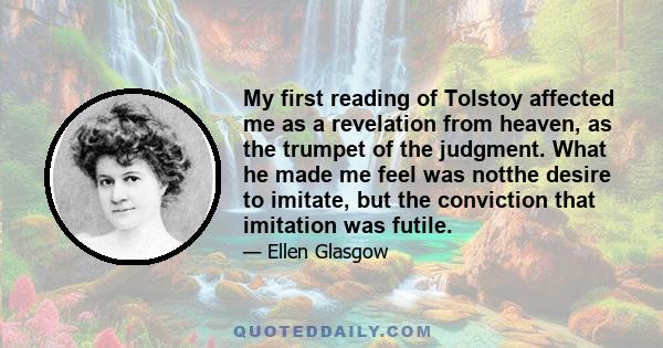 My first reading of Tolstoy affected me as a revelation from heaven, as the trumpet of the judgment. What he made me feel was notthe desire to imitate, but the conviction that imitation was futile.