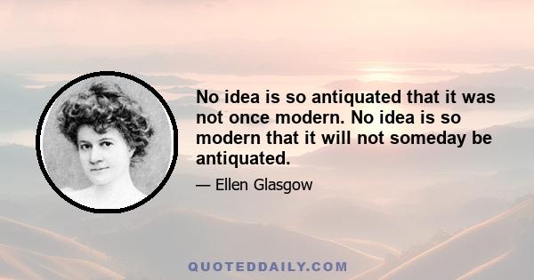 No idea is so antiquated that it was not once modern. No idea is so modern that it will not someday be antiquated.