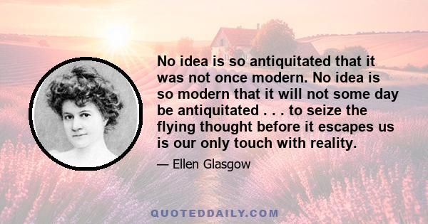 No idea is so antiquitated that it was not once modern. No idea is so modern that it will not some day be antiquitated . . . to seize the flying thought before it escapes us is our only touch with reality.