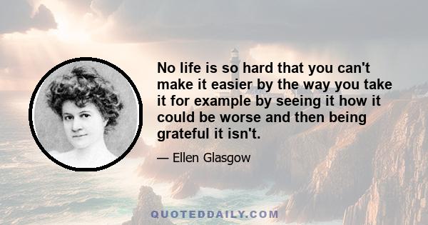 No life is so hard that you can't make it easier by the way you take it for example by seeing it how it could be worse and then being grateful it isn't.