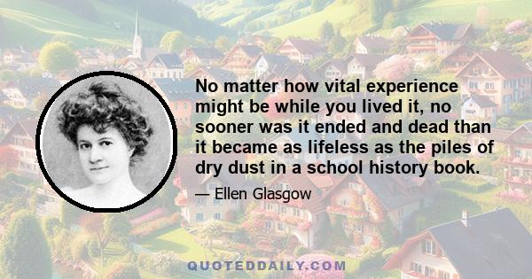 No matter how vital experience might be while you lived it, no sooner was it ended and dead than it became as lifeless as the piles of dry dust in a school history book.