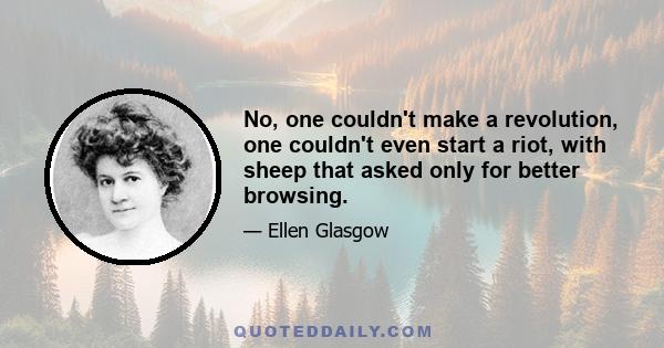 No, one couldn't make a revolution, one couldn't even start a riot, with sheep that asked only for better browsing.