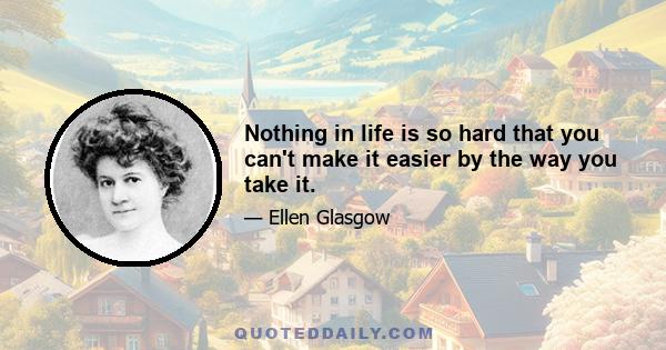 Nothing in life is so hard that you can't make it easier by the way you take it.