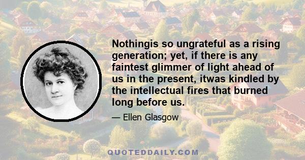 Nothingis so ungrateful as a rising generation; yet, if there is any faintest glimmer of light ahead of us in the present, itwas kindled by the intellectual fires that burned long before us.