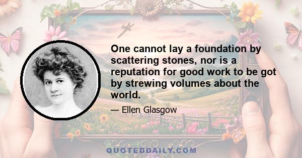 One cannot lay a foundation by scattering stones, nor is a reputation for good work to be got by strewing volumes about the world.