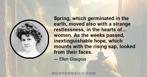 Spring, which germinated in the earth, moved also with a strange restlessness, in the hearts of... women. As the weeks passed, inextinguishable hope, which mounts with the rising sap, looked from their faces.