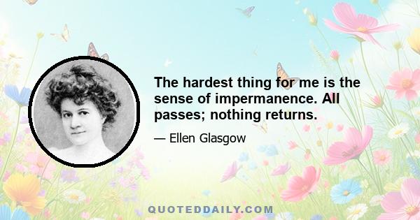 The hardest thing for me is the sense of impermanence. All passes; nothing returns.