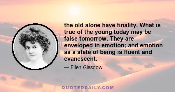 the old alone have finality. What is true of the young today may be false tomorrow. They are enveloped in emotion; and emotion as a state of being is fluent and evanescent.