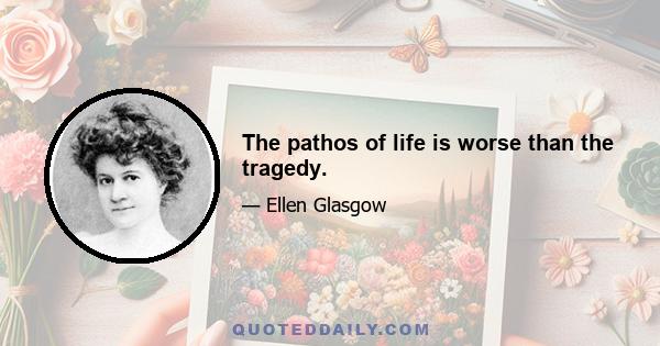 The pathos of life is worse than the tragedy.