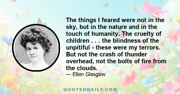 The things I feared were not in the sky, but in the nature and in the touch of humanity. The cruelty of children . . . the blindness of the unpitiful - these were my terrors. But not the crash of thunder overhead, not