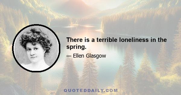 There is a terrible loneliness in the spring.