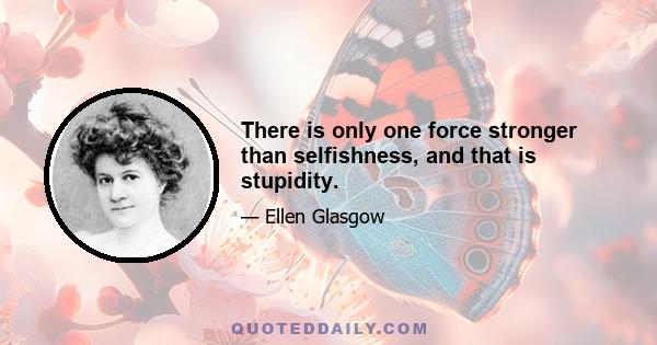 There is only one force stronger than selfishness, and that is stupidity.