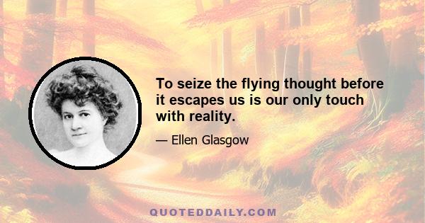 To seize the flying thought before it escapes us is our only touch with reality.