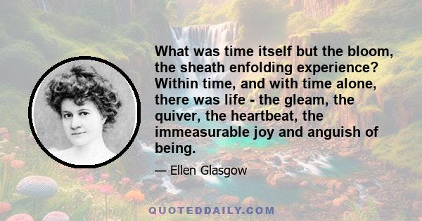 What was time itself but the bloom, the sheath enfolding experience? Within time, and with time alone, there was life - the gleam, the quiver, the heartbeat, the immeasurable joy and anguish of being.