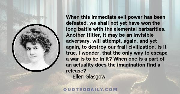 When this immediate evil power has been defeated, we shall not yet have won the long battle with the elemental barbarities. Another Hitler, it may be an invisible adversary, will attempt, again, and yet again, to