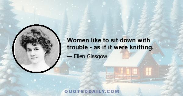 Women like to sit down with trouble - as if it were knitting.